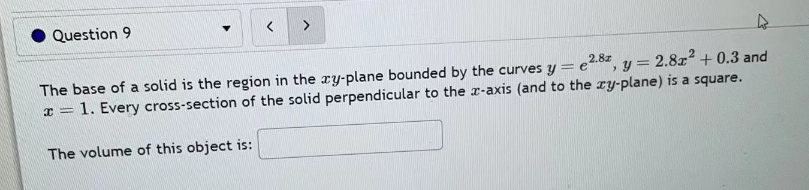 Question 9
The base of a solid is the region in the xy-plane bounded by the curves y = e2.8, y = 2.8x² +0.3 and
x= 1. Every cross-section of the solid perpendicular to the z-axis (and to the zy-plane) is a square.
The volume of this object is: