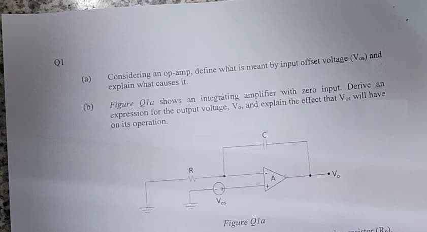 Q1
(a)
(b)
Considering an op-amp, define what is meant by input offset voltage (Vos) and
explain what causes it.
Figure Qla shows an integrating amplifier with zero input. Derive an
expression for the output voltage, Vo, and explain the effect that Vos will have
on its operation.
R
W
Vos
C
Figure Qla
A
•V₂