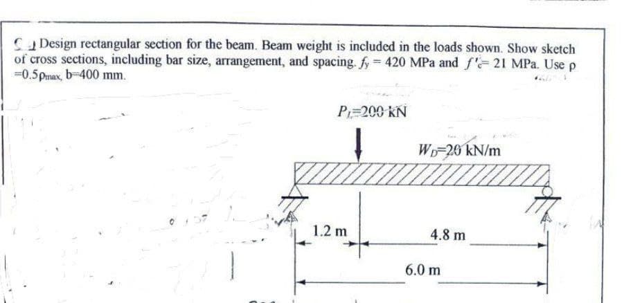Design rectangular section for the beam. Beam weight is included in the loads shown. Show sketch
of cross sections, including bar size, arrangement, and spacing. fy= 420 MPa and f'- 21 MPa. Use p
-0.5pmax, b-400 mm.
P₁=200 KN
1.2 m
WD-20 kN/m
4.8 m
6.0 m