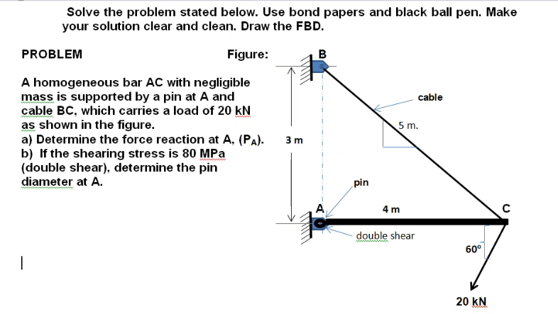 Solve the problem stated below. Use bond papers and black ball pen. Make
your solution clear and clean. Draw the FBD.
PROBLEM
Figure:
A homogeneous bar AC with negligible
mass is supported by a pin at A and
cable
cable BC, which carries a load of 20 kN
as shown in the figure.
a) Determine the force reaction at A, (PA).
b) If the shearing stress is 80 MPa
(double shear), determine the pin
diameter at A.
5 m.
3 m
pin
4 m
double shear
60°
20 kN
