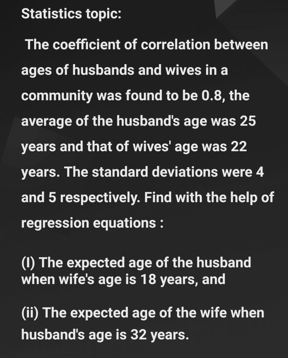 Statistics topic:
The coefficient of correlation between
ages of husbands and wives in a
community was found to be 0.8, the
average of the husband's age was 25
years and that of wives' age was 22
years. The standard deviations were 4
and 5 respectively. Find with the help of
regression equations :
(1) The expected age of the husband
when wife's age is 18 years, and
(ii) The expected age of the wife when
husband's age is 32 years.
