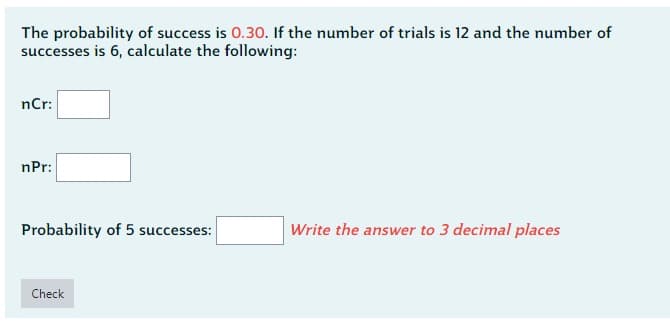 The probability of success is 0.30. If the number of trials is 12 and the number of
successes is 6, calculate the following:
nCr:
nPr:
Probability of 5 successes:
Check
Write the answer to 3 decimal places