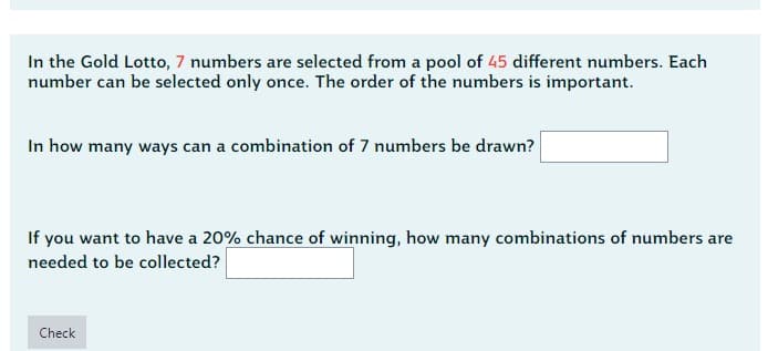 In the Gold Lotto, 7 numbers are selected from a pool of 45 different numbers. Each
number can be selected only once. The order of the numbers is important.
In how many ways can a combination of 7 numbers be drawn?
If you want to have a 20% chance of winning, how many combinations of numbers are
needed to be collected?
Check
