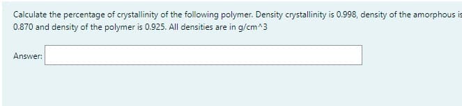 Calculate the percentage of crystallinity of the following polymer. Density crystallinity is 0.998, density of the amorphous is
0.870 and density of the polymer is 0.925. All densities are in g/cm^3
Answer: