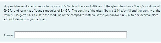 A glass fiber reinforced composite consists of 50% glass fibers and 50% resin. The glass fibers has a Young's modulus of
69 GPa, and resin has a Young's modulus of 3.4 GPa. The density of the glass fibers is 2.44 g/cm^3 and the density of the
resin is 1.15 g/cm^3. Calculate the modulus of the composite material. Write your answer in GPa, to one decimal place
and include units in your answer.
Answer: