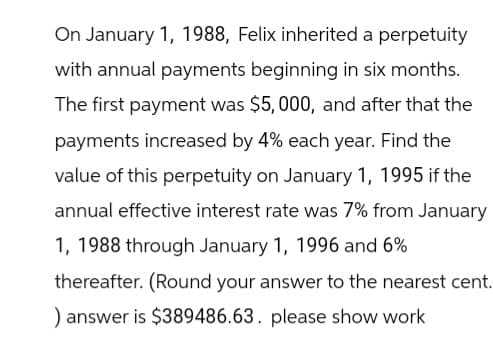 On January 1, 1988, Felix inherited a perpetuity
with annual payments beginning in six months.
The first payment was $5,000, and after that the
payments increased by 4% each year. Find the
value of this perpetuity on January 1, 1995 if the
annual effective interest rate was 7% from January
1, 1988 through January 1, 1996 and 6%
thereafter. (Round your answer to the nearest cent.
) answer is $389486.63. please show work