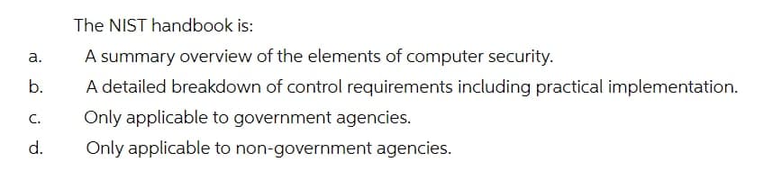 The NIST handbook is:
а.
A summary overview of the elements of computer security.
b.
A detailed breakdown of control requirements including practical implementation.
C.
Only applicable to government agencies.
d.
Only applicable to non-government agencies.
