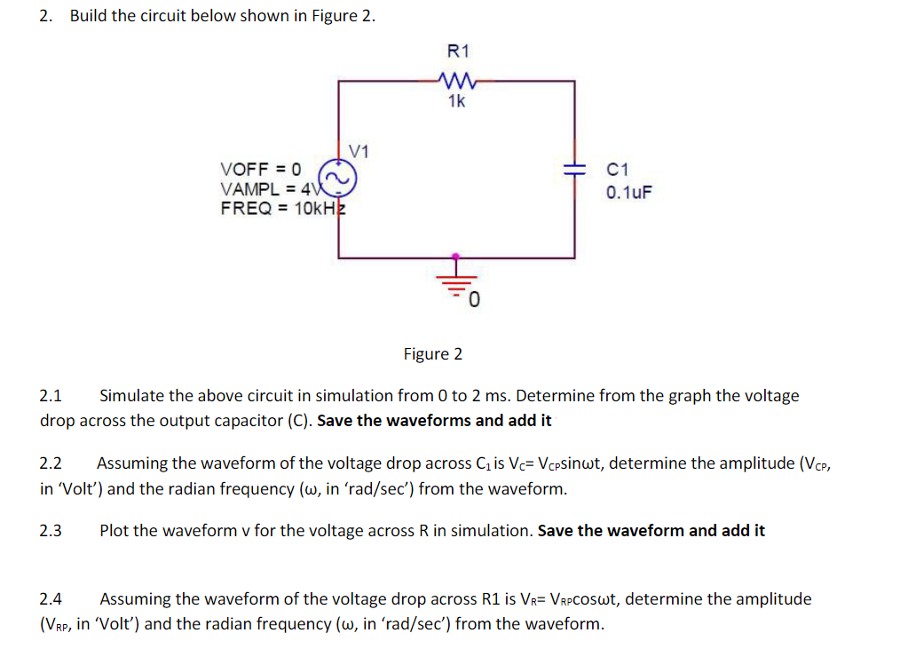 2.
Build the circuit below shown in Figure 2.
R1
1k
V1
VOFF = 0
VAMPL = 4W
FREQ = 10kHz
C1
0.1uF
Figure 2
2.1
Simulate the above circuit in simulation from 0 to 2 ms. Determine from the graph the voltage
drop across the output capacitor (C). Save the waveforms and add it
2.2
Assuming the waveform of the voltage drop across C is Vc= VCPSinwt, determine the amplitude (VCP,
in 'Volt') and the radian frequency (w, in 'rad/sec') from the waveform.
2.3
Plot the waveform v for the voltage across R in simulation. Save the waveform and add it
2.4
Assuming the waveform of the voltage drop across R1 is Vr= VrPCOSwt, determine the amplitude
(VRP, in 'Volt') and the radian frequency (w, in 'rad/sec') from the waveform.

