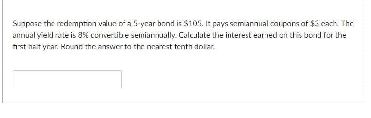 Suppose the redemption value of a 5-year bond is $105. It pays semiannual coupons of $3 each. The
annual yield rate is 8% convertible semiannually. Calculate the interest earned on this bond for the
first half year. Round the answer to the nearest tenth dollar.