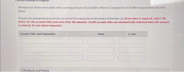 Attempt
Sheridan Ltd. factors receivables with a carrying amount of £220,000 to Warren Company for £176,000 and guarantees all credit
losses.
Prepare the appropriate journal entry to record this transaction on the books of Sheridan Ltd. (If no entry is required, select "No
Entry for the account titles and enter 0 for the amounts. Credit account titles are automatically indented when the amount
is entered. Do not indent manually.)
Account Titles and Explanation
eTextbook and Media
Debit
Credit