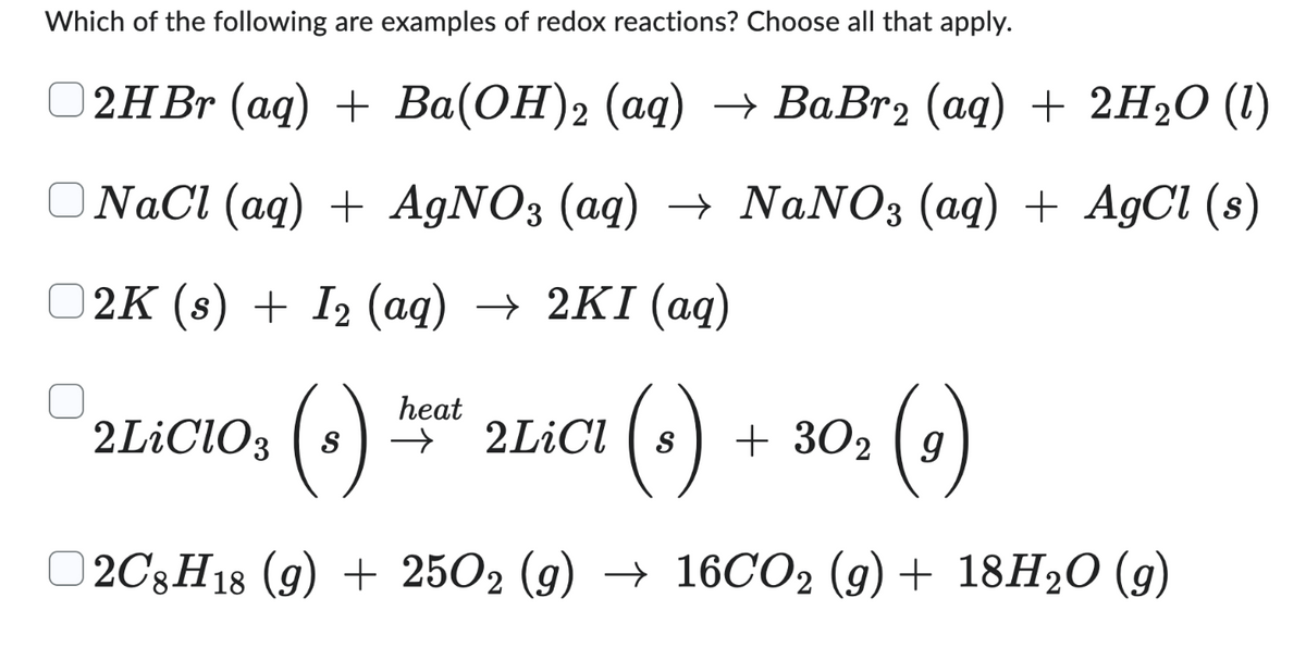 Which of the following are examples of redox reactions? Choose all that apply.
2HBr (aq) + Ba(OH)2 (aq) → BaBr₂ (aq) + 2H₂O (1)
NaCl (aq) + AgNO3 (aq) → NaNO3 (aq) + AgCl (s)
2K (s) + I₂ (aq) → 2KI (aq)
heat
2LICIO, (+) 22CY (+) + 30, (e)
2LiClO3 s →
2LiCl S
2C8H18 (9) + 2502 (g) → 16CO2 (g) + 18H₂O (9)