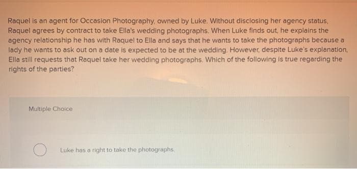 Raquel is an agent for Occasion Photography, owned by Luke. Without disclosing her agency status,
Raquel agrees by contract to take Ella's wedding photographs. When Luke finds out, he explains the
agency relationship he has with Raquel to Ella and says that he wants to take the photographs because a
lady he wants to ask out on a date is expected to be at the wedding. However, despite Luke's explanation,
Ella still requests that Raquel take her wedding photographs. Which of the following is true regarding the
rights of the parties?
Multiple Choice
Luke has a right to take the photographs.