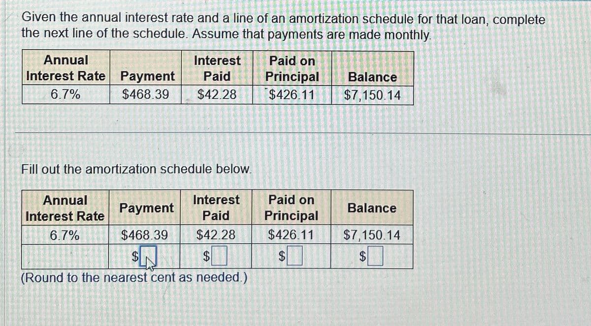 Given the annual interest rate and a line of an amortization schedule for that loan, complete
the next line of the schedule. Assume that payments are made monthly.
Annual
Interest Rate Payment
6.7%
$468.39
Fill out the amortization schedule below.
Interest
Paid
$42.28
Annual
Interest Rate
6.7%
Interest
Paid
$42.28
$
(Round to the nearest cent as needed.)
Payment
$468.39
Paid on
Principal
$426.11
Paid on
Principal
$426.11
$
Balance
$7,150.14
Balance
$7,150.14
$