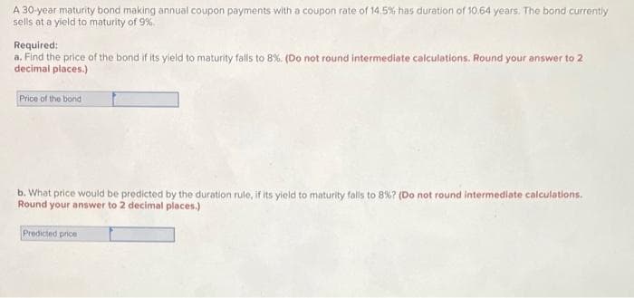 A 30-year maturity bond making annual coupon payments with a coupon rate of 14.5% has duration of 10.64 years. The bond currently
sells at a yield to maturity of 9%.
Required:
a. Find the price of the bond if its yield to maturity falls to 8%. (Do not round intermediate calculations. Round your answer to 2
decimal places.)
Price of the bond
b. What price would be predicted by the duration rule, if its yield to maturity falls to 8% ? (Do not round intermediate calculations.
Round your answer to 2 decimal places.)
Predicted price