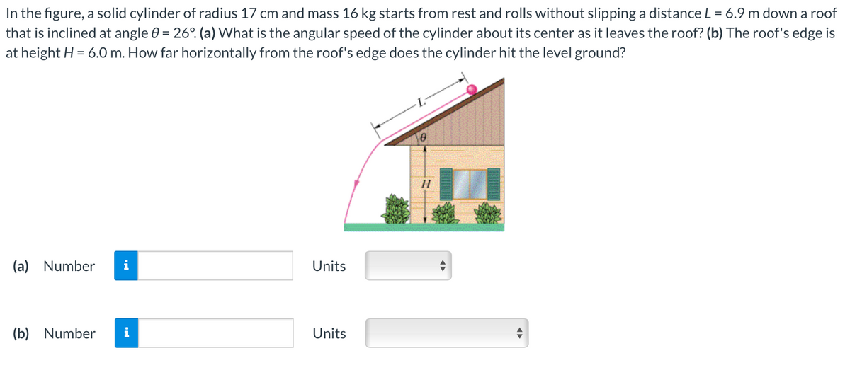 In the figure, a solid cylinder of radius 17 cm and mass 16 kg starts from rest and rolls without slipping a distance L = 6.9 m down a roof
that is inclined at angle 0 = 26°. (a) What is the angular speed of the cylinder about its center as it leaves the roof? (b) The roof's edge is
at height H = 6.0 m. How far horizontally from the roof's edge does the cylinder hit the level ground?
(a) Number
(b) Number
Units
Units
H
U
◄►