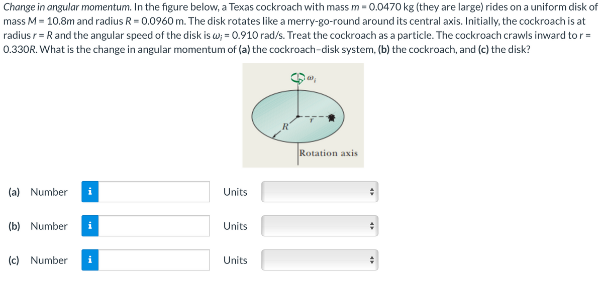 Change in angular momentum. In the figure below, a Texas cockroach with mass m = 0.0470 kg (they are large) rides on a uniform disk of
mass M = 10.8m and radius R = 0.0960 m. The disk rotates like a merry-go-round around its central axis. Initially, the cockroach is at
radius r = R and the angular speed of the disk is w; = 0.910 rad/s. Treat the cockroach as a particle. The cockroach crawls inward to r =
0.330R. What is the change in angular momentum of (a) the cockroach-disk system, (b) the cockroach, and (c) the disk?
(a) Number
(b) Number
(c) Number
p.
Units
Units
Units
Rotation axis
◄►