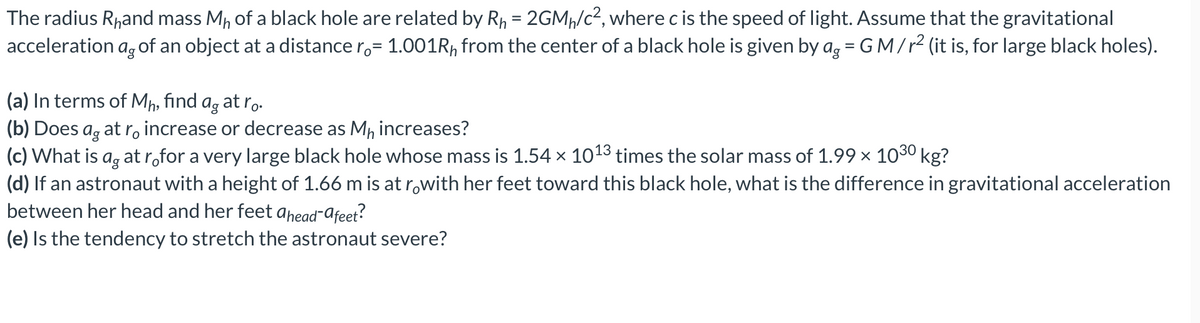 The radius Rhand mass Mh of a black hole are related by R₁ = 2GM₁/c², where c is the speed of light. Assume that the gravitational
acceleration as of an object at a distance r= 1.001Rh from the center of a black hole is given by ag = GM/r² (it is, for large black holes).
(a) In terms of Mh, find ag at ro.
(b) Does
sag
at ro increase or decrease as M₁ increases?
(c) What is ag at ro for a very large black hole whose mass is 1.54 × 10¹3 times the solar mass of 1.99 × 10³⁰ kg?
(d) If an astronaut with a height of 1.66 m is at råwith her feet toward this black hole, what is the difference in gravitational acceleration
between her head and her feet ahead-afeet?
(e) Is the tendency to stretch the astronaut severe?