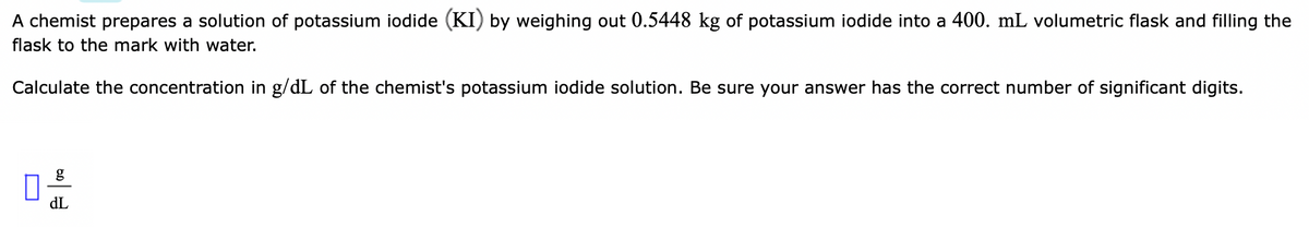 A chemist prepares a solution of potassium iodide (KI) by weighing out 0.5448 kg of potassium iodide into a 400. mL volumetric flask and filling the
flask to the mark with water.
Calculate the concentration in g/dL of the chemist's potassium iodide solution. Be sure your answer has the correct number of significant digits.
g
dL
