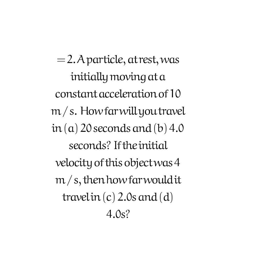 =2.Aparticle, atrest, was
initially moving at a
constant acceleration of 10
m/s. Howfarwillyou travel
in (a) 20 secomds and (b) 4.0
seconds? If the initial
velocity of this objectwas 4
m/s, then howfarwould it
travelin (c) 2.Os and (d)
4.0s?
