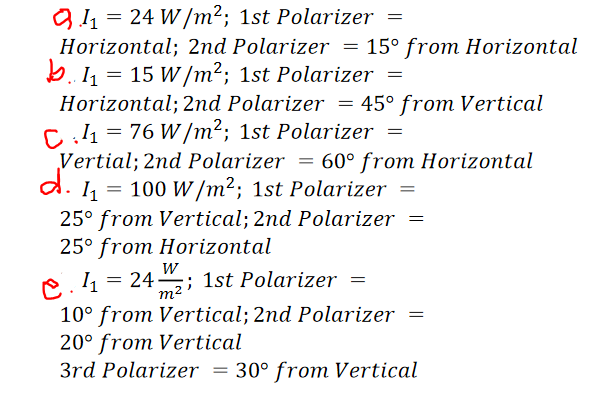 91 = 24 W/m²; 1st Polarizer =
Horizontal; 2nd Polarizer = 15° from Horizontal
b. 14 = 15 W/m²; 1st Polarizer =
Horizontal; 2nd Polarizer = 45° from Vertical
Cl1 = 76 W /m²; 1st Polarizer =
Vertial; 2nd Polarizer = 60° from Horizontal
d. 1 = 100 W /m²; 1st Polarizer =
25° from Vertical; 2nd Polarizer =
25° from Horizontal
w
e. 1 = 24–; 1st Polarizer =
10° from Vertical; 2nd Polarizer =
20° from Vertical
3rd Polarizer = 30° from Vertical
m2
