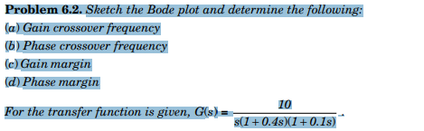 Problem 6.2. Sketch the Bode plot and determine the following:
(a) Gain crossover frequency
(6) Phase crossover frequency
(c) Gain margin
(d) Phase margin
10
For the transfer function is given, G(s) =
s(1+0.4s)(1+0.1s)
