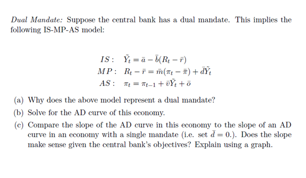 Dual Mandate: Suppose the central bank has a dual mandate. This implies the
following IS-MP-AS model:
IS: Ý = ā – b(Rµ – r)
MP: R - 7 = m(nt – ñ) + d¥t
AS : T = T-1+ūŸ +õ
(a) Why does the above model represent a dual mandate?
(b) Solve for the AD curve of this economy.
(c) Compare the slope of the AD curve in this economy to the slope of an AD
curve in an economy with a single mandate (i.e. set d = 0.). Does the slope
make sense given the central bank's objectives? Explain using a graph.
