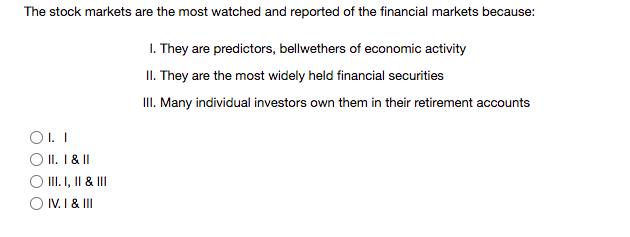 The stock markets are the most watched and reported of the financial markets because:
1. They are predictors, bellwethers of economic activity
II. They are the most widely held financial securities
III. Many individual investors own them in their retirement accounts
O. I
O II. I & I
O II.I, II & II
O IV. I & II
