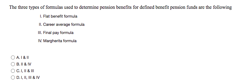 The three types of formulas used to determine pension benefits for defined benefit pension funds are the following
I. Flat benefit formula
II. Career average formula
I. Final pay formula
IV. Margherita formula
A. 1 & II
B. II & IV
C.I, II & II
O D.I, II, III & IV
