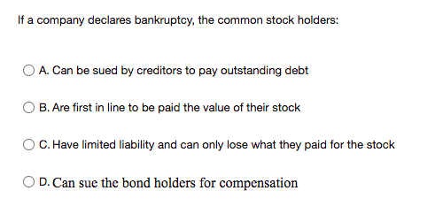 If a company declares bankruptcy, the common stock holders:
O A. Can be sued by creditors to pay outstanding debt
O B. Are first in line to be paid the value of their stock
C. Have limited liability and can only lose what they paid for the stock
O D. Can sue the bond holders for compensation
