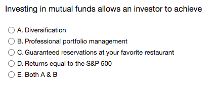 Investing in mutual funds allows an investor to achieve
O A. Diversification
B. Professional portfolio management
C. Guaranteed reservations at your favorite restaurant
D. Returns equal to the S&P 500
O E. Both A & B
