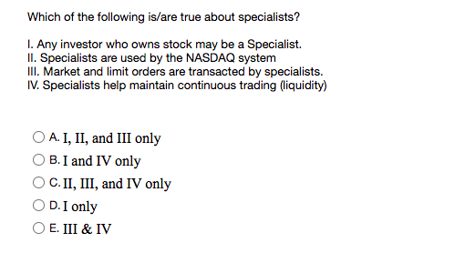 Which of the following is/are true about specialists?
I. Any investor who owns stock may be a Specialist.
II. Specialists are used by the NASDAQ system
II. Market and limit orders are transacted by specialists.
IV. Specialists help maintain continuous trading (liquidity)
O A. I, II, and III only
B. I and IV only
C.II, III, and IV only
D.I only
E. III & IV
