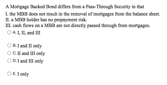 A Mortgage Backed Bond differs from a Pass-Through Security in that
I. the MBB does not result in the removal of mortgages from the balance sheet.
II. a MBB holder has no prepayment risk.
III. cash flows on a MBB are not directly passed through from mortgages.
O A. I, II, and III
B. I and II only
C. II and III only
O D. I and III only
O E. I only
