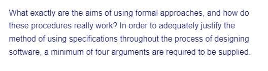 What exactly are the aims of using formal approaches, and how do
these procedures really work? In order to adequately justify the
method of using specifications throughout the process of designing
software, a minimum of four arguments are required to be supplied.