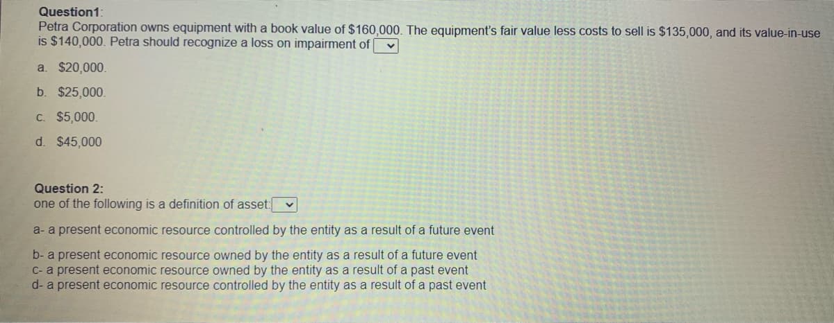 Question1:
Petra Corporation owns equipment with a book value of $160,000. The equipment's fair value less costs to sell is $135,000, and its value-in-use
is $140,000. Petra should recognize a loss on impairment of
a. $20,000.
b. $25,000.
C. $5,000.
d. $45,000
Question 2:
one of the following is a definition of asset:
a- a present economic resource controlled by the entity as a result of a future event
b- a present economic resource owned by the entity as a result of a future event
C- a present economic resource owned by the entity as a result of a past event
d- a present economic resource controlled by the entity as a result of a past event
