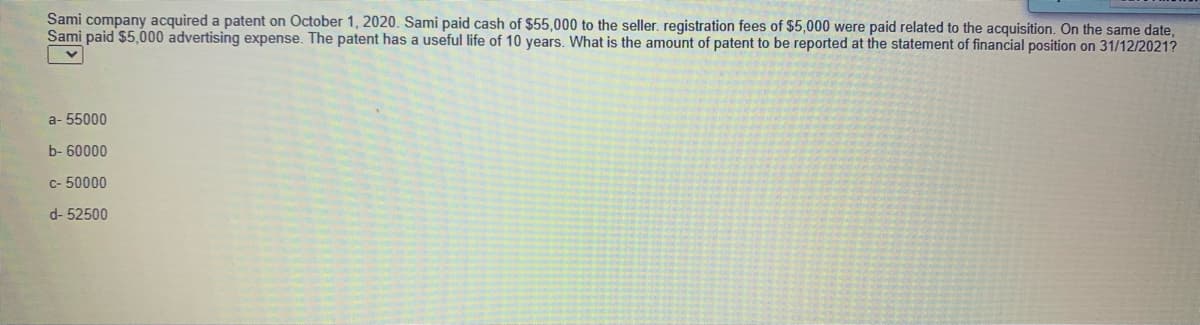 Sami company acquired a patent on October 1, 2020. Sami paid cash of $55,000 to the seller. registration fees of $5,000 were paid related to the acquisition. On the same date,
Sami paid $5,000 advertising expense. The patent has a useful life of 10 years. What is the amount of patent to be reported at the statement of financial position on 31/12/2021?
a- 55000
b- 60000
c- 50000
d- 52500
