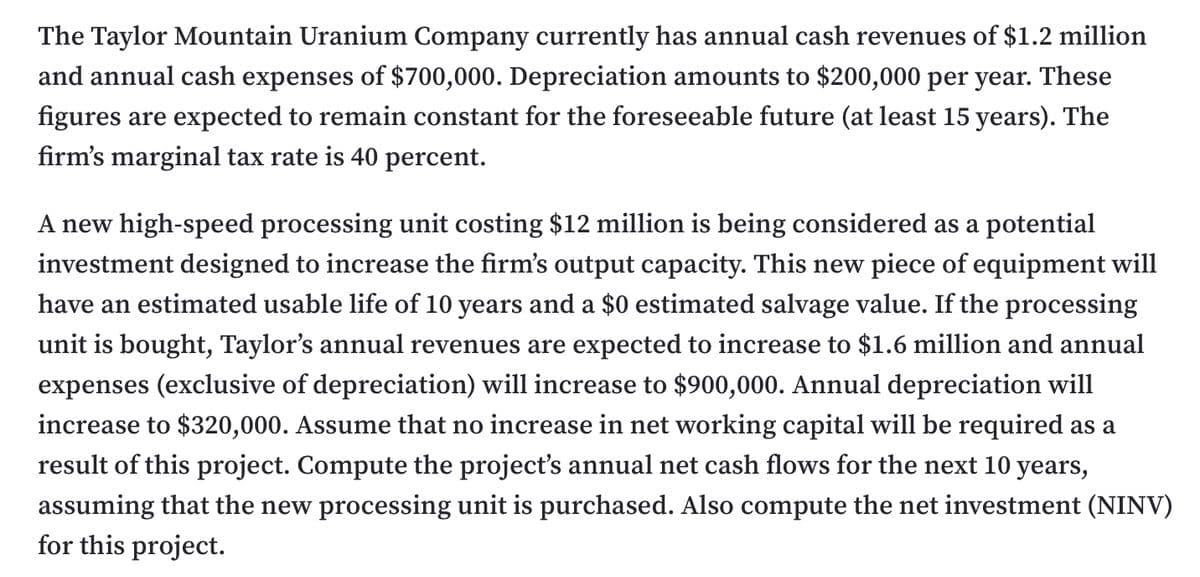 The Taylor Mountain Uranium Company currently has annual cash revenues of $1.2 million
and annual cash expenses of $700,000. Depreciation amounts to $200,000 per year. These
figures are expected to remain constant for the foreseeable future (at least 15 years). The
firm's marginal tax rate is 40 percent.
A new high-speed processing unit costing $12 million is being considered as a potential
investment designed to increase the firm's output capacity. This new piece of equipment will
have an estimated usable life of 10 years and a $0 estimated salvage value. If the processing
unit is bought, Taylor's annual revenues are expected to increase to $1.6 million and annual
expenses (exclusive of depreciation) will increase to $900,000. Annual depreciation will
increase to $320,000. Assume that no increase in net working capital will be required as a
result of this project. Compute the project's annual net cash flows for the next 10 years,
assuming that the new processing unit is purchased. Also compute the net investment (NINV)
for this project.
