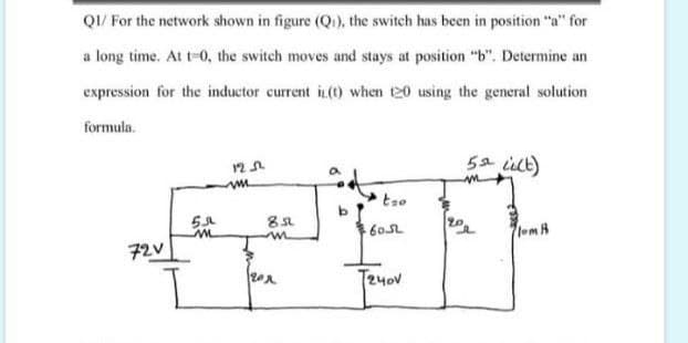 QI/ For the network shown in figure (Qi), the switch has been in position "a" for
a long time. At t-0, the switch moves and stays at position "b". Determine an
expression for the inductor current in(t) when 20 using the general solution
formula.
5a ilt)
tso
605L
lomH
72V
T240V
