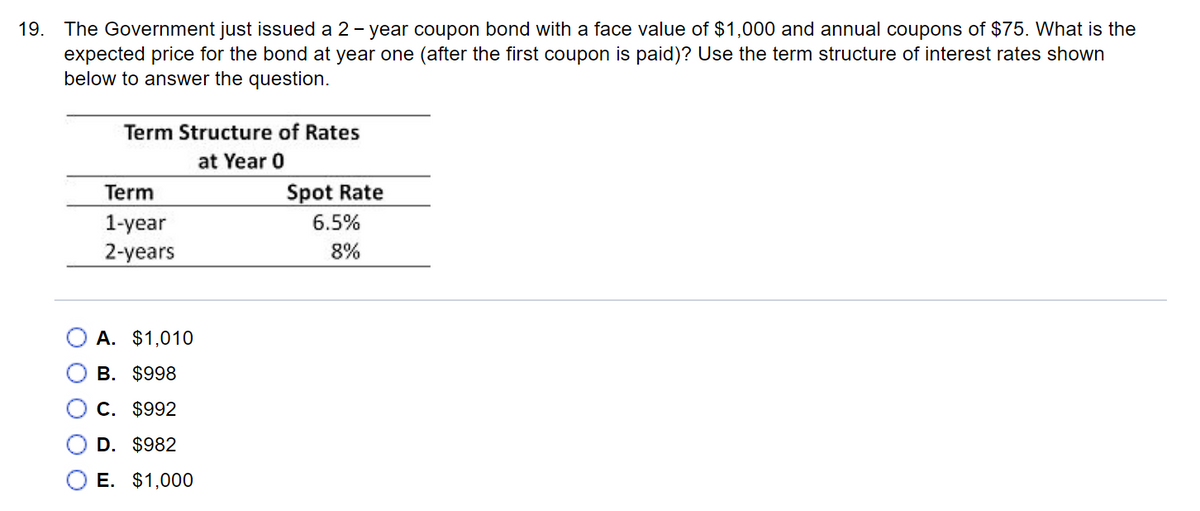 19. The Government just issued a 2-year coupon bond with a face value of $1,000 and annual coupons of $75. What is the
expected price for the bond at year one (after the first coupon is paid)? Use the term structure of interest rates shown
below to answer the question.
Term Structure of Rates
at Year 0
Term
1-year
2-years
A. $1,010
B. $998
C. $992
D. $982
E. $1,000
Spot Rate
6.5%
8%