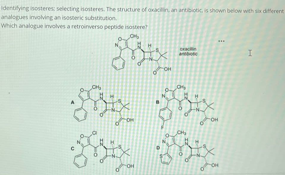 Identifying isosteres; selecting isosteres. The structure of oxacillin, an antibiotic, is shown below with six different
analogues involving an isosteric substitution.
Which analogue involves a retroinverso peptide isostere?
A
C
CH3
CI
NH
IZ
I
о
CH₂
NH
Bix
X
о
-S
-OH
OH
B
D
S
OH
0-2
oxacillin
antibiotic
CH3
CH3
O
IZ
I
Is
огон
OH
OH
I