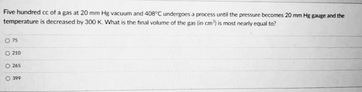Five hundred cc of a gas at 20 mm Hg vacuum and 408°C undergoes a process until the pressure becomes 20 mm Hg gauge and the
temperature is decreased by 300 K. What is the final volume of the gas (in cm) is most nearly equal to?
75
O 210
265
399
