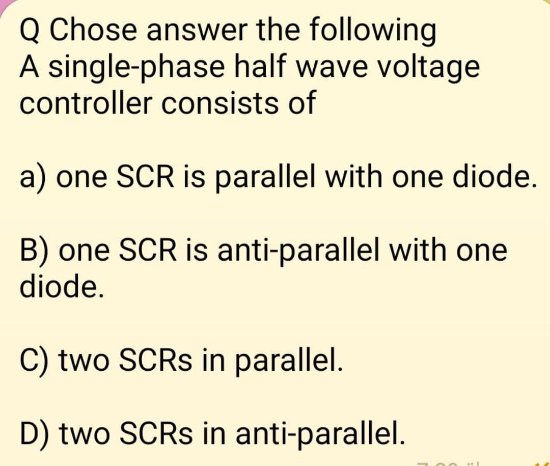 Q Chose answer the following
A single-phase half wave voltage
controller consists of
a) one SCR is parallel with one diode.
B) one SCR is anti-parallel with one
diode.
C) two SCRs in parallel.
D) two SCRs in anti-parallel.