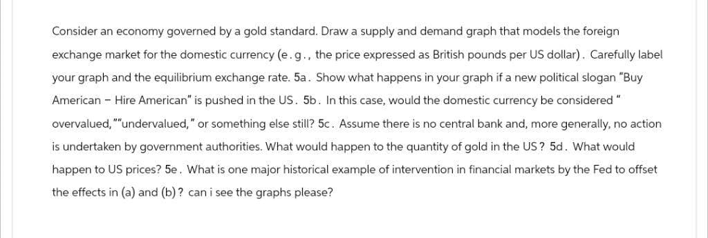 Consider an economy governed by a gold standard. Draw a supply and demand graph that models the foreign
exchange market for the domestic currency (e.g., the price expressed as British pounds per US dollar). Carefully label
your graph and the equilibrium exchange rate. 5a. Show what happens in your graph if a new political slogan "Buy
American - Hire American" is pushed in the US. 5b. In this case, would the domestic currency be considered "
overvalued, ""undervalued," or something else still? 5c. Assume there is no central bank and, more generally, no action
is undertaken by government authorities. What would happen to the quantity of gold in the US? 5d. What would
happen to US prices? 5e. What is one major historical example of intervention in financial markets by the Fed to offset
the effects in (a) and (b)? can i see the graphs please?