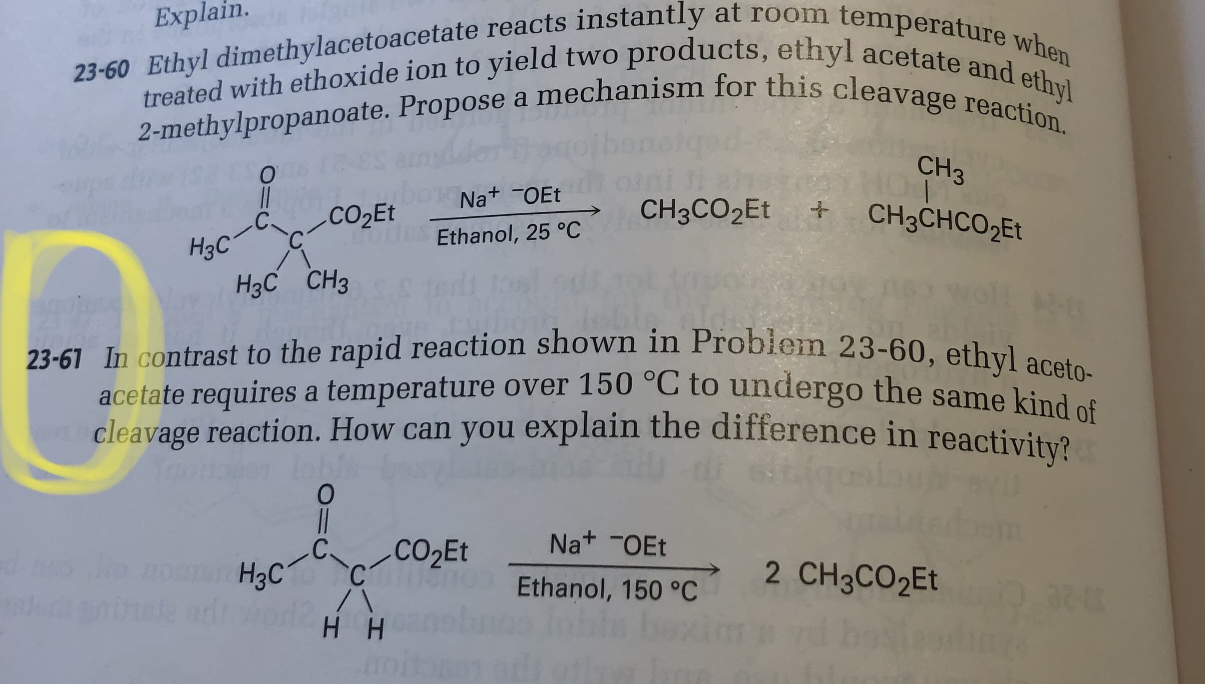 obiem 23-60, ethyl aceto-
In contrast to the rapid reaction shown in Probiem 23-60, ethv] aceta
acetate requires a temperature over 150 °C to undergo the same kind
cleavage reaction. How can you explain the difference in reactivity?
loem
C.
H3C
CO2E
Na+ -OEt
2 CH3CO2ET
Ethanol, 150 °C
H H
