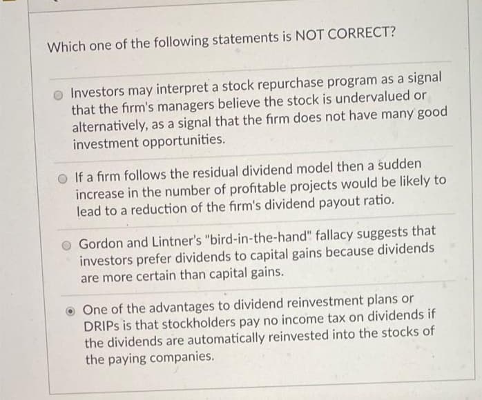Which one of the following statements is NOT CORRECT?
o Investors may interpret a stock repurchase program as a signal
that the firm's managers believe the stock is undervalued or
alternatively, as a signal that the firm does not have many good
investment opportunities.
O If a firm follows the residual dividend model then a sudden
increase in the number of profitable projects would be likely to
lead to a reduction of the firm's dividend payout ratio.
Gordon and Lintner's "bird-in-the-hand" fallacy suggests that
investors prefer dividends to capital gains because dividends
are more certain than capital gains.
O One of the advantages to dividend reinvestment plans or
DRIPS is that stockholders pay no income tax on dividends if
the dividends are automatically reinvested into the stocks of
the paying companies.
