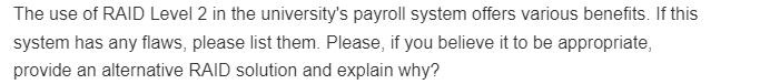 The use of RAID Level 2 in the university's payroll system offers various benefits. If this
system has any flaws, please list them. Please, if you believe it to be appropriate,
provide an alternative RAID solution and explain why?