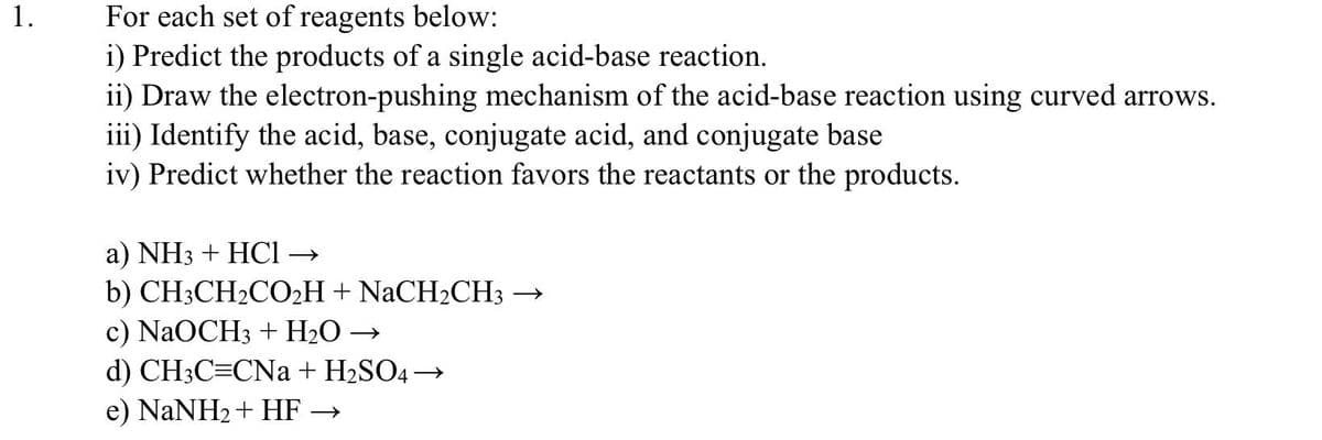 1.
For each set of reagents below:
i) Predict the products of a single acid-base reaction.
ii) Draw the electron-pushing mechanism of the acid-base reaction using curved arrows.
iii) Identify the acid, base, conjugate acid, and conjugate base
iv) Predict whether the reaction favors the reactants or the products.
a) NH3 + HCl →
b) CH3CH₂CO₂H + NaCH₂CH3
c) NaOCH3 + H₂O →
d) CH3C=CNa + H₂SO4 →
e) NaNH2+ HF