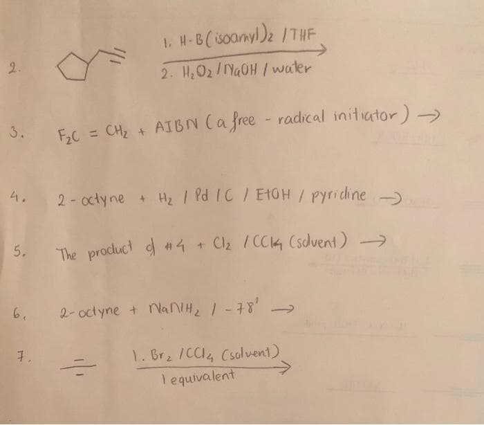 2.
3.
5.
6.
7.
1. H-B (isoamyl) ₂ /THE
2. H₂O2/NaOH / water
F₂C = CH₂ + AIBN (a free radical initiator) →
2-octyne + H₂ / Pd /C / EtOH / pyridine
The product of #4 + Cl₂ / CC14 (solvent) →
2- octynet NanH2, 1-78
1. Br₂ /CC1₂ (solvent)
lequivalent