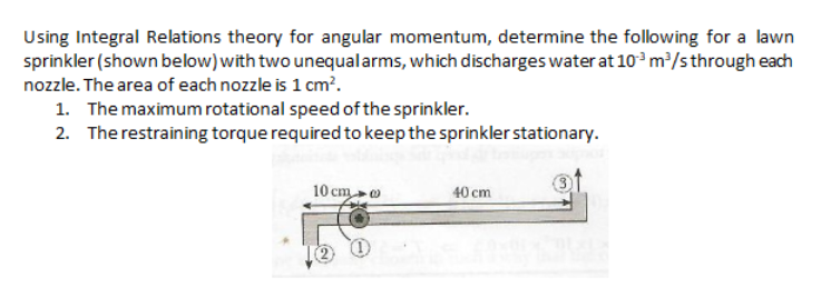 Using Integral Relations theory for angular momentum, determine the following for a lawn
sprinkler (shown below) with two unequalarms, which discharges water at 10° m/sthrough each
nozzle. The area of each nozzle is 1 cm?.
1. The maximum rotational speed of the sprinkler.
2. The restraining torque required to keep the sprinkler stationary.
10 cmo
40 cm
