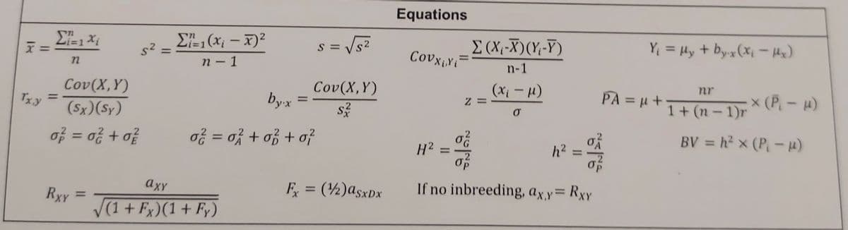 Σ²=-=1xi
ΣΕ-1 (x, - x) 2
F=
S=
Tx,y
=
72
Cov(X,Y)
(Sx) (Sy)
0²² = 0²² +02
σ² = σ² + σ² + σ?
n-1
Cov(X,Y)
by.x
=
RXY
=
axy
(1+Fx)(1 + Fy)
Fx = (1/2) asxDx
Equations
Σ(X-X) (Y-Y)
Covxixi
n-1
nr
(x₁ - μl)
Z
σ
PA = μ+ 1+ (n-1)r
Y₁ = μy + by.x (x₁ - Hx)
x (P₁- μ)
BV = h² × (P₁- µ)
H2
=
NGING
h² =
If no inbreeding, ax,y= RxY
~5/NG