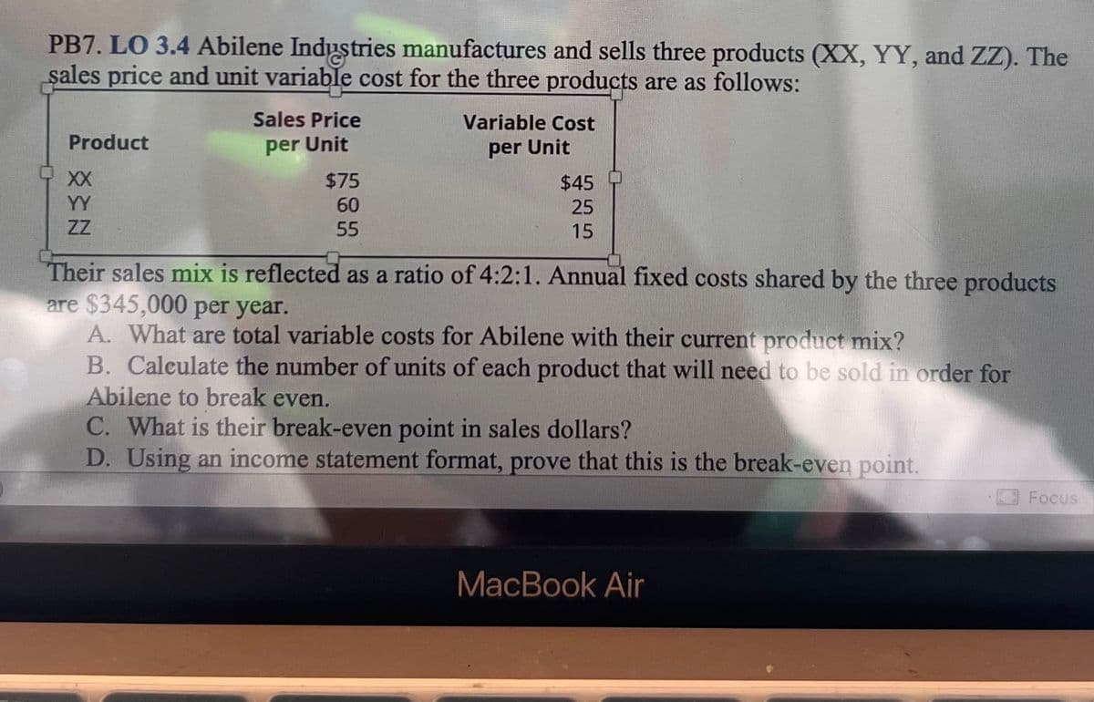 PB7. LO 3.4 Abilene Industries manufactures and sells three products (XX, YY, and ZZ). The
sales price and unit variable cost for the three products are as follows:
Product
XX
Sales Price
per Unit
$75
60
55
Variable Cost
per Unit
$45
25
15
ZZ
Their sales mix is reflected as a ratio of 4:2:1. Annual fixed costs shared by the three products
are $345,000 per year.
A. What are total variable costs for Abilene with their current product mix?
B. Calculate the number of units of each product that will need to be sold in order for
Abilene to break even.
C. What is their break-even point in sales dollars?
D. Using an income statement format, prove that this is the break-even point.
MacBook Air
Focus